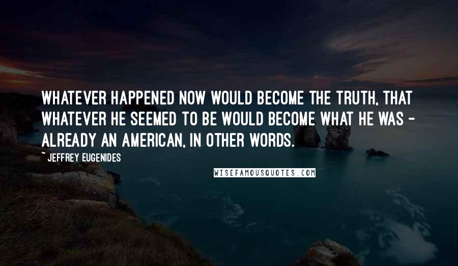 Jeffrey Eugenides Quotes: Whatever happened now would become the truth, that whatever he seemed to be would become what he was - already an American, in other words.