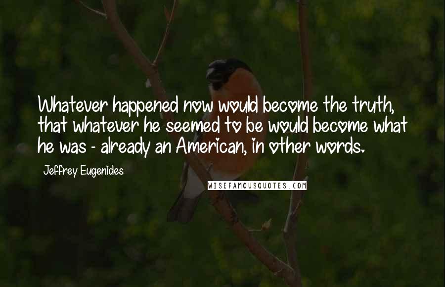 Jeffrey Eugenides Quotes: Whatever happened now would become the truth, that whatever he seemed to be would become what he was - already an American, in other words.