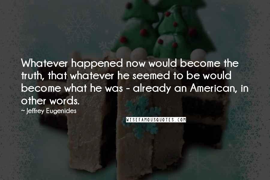 Jeffrey Eugenides Quotes: Whatever happened now would become the truth, that whatever he seemed to be would become what he was - already an American, in other words.