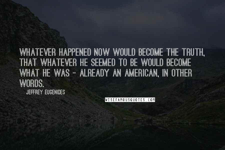 Jeffrey Eugenides Quotes: Whatever happened now would become the truth, that whatever he seemed to be would become what he was - already an American, in other words.