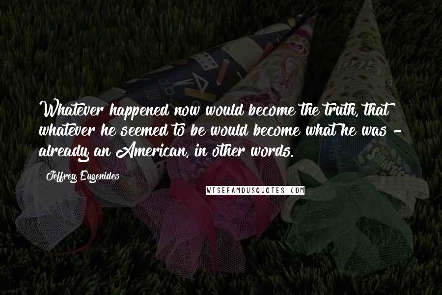 Jeffrey Eugenides Quotes: Whatever happened now would become the truth, that whatever he seemed to be would become what he was - already an American, in other words.