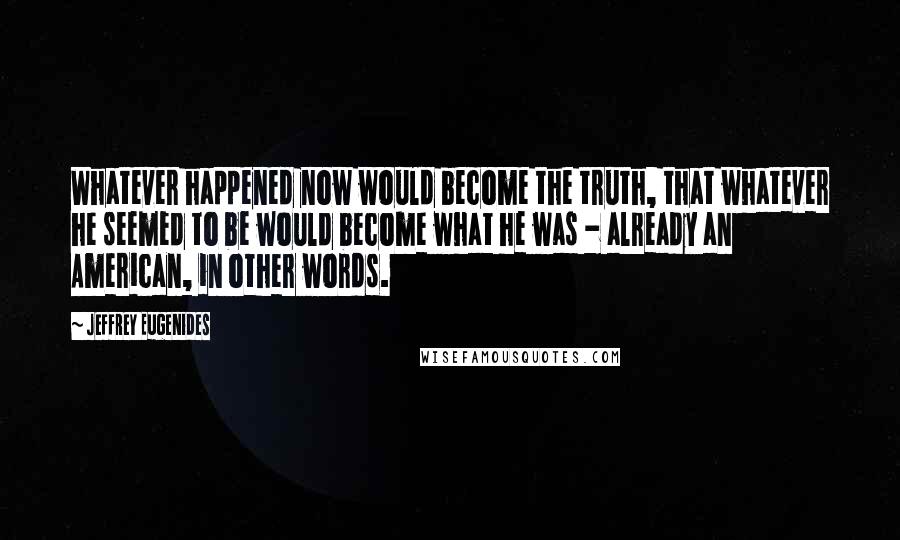 Jeffrey Eugenides Quotes: Whatever happened now would become the truth, that whatever he seemed to be would become what he was - already an American, in other words.