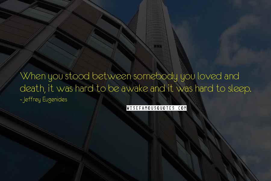 Jeffrey Eugenides Quotes: When you stood between somebody you loved and death, it was hard to be awake and it was hard to sleep.