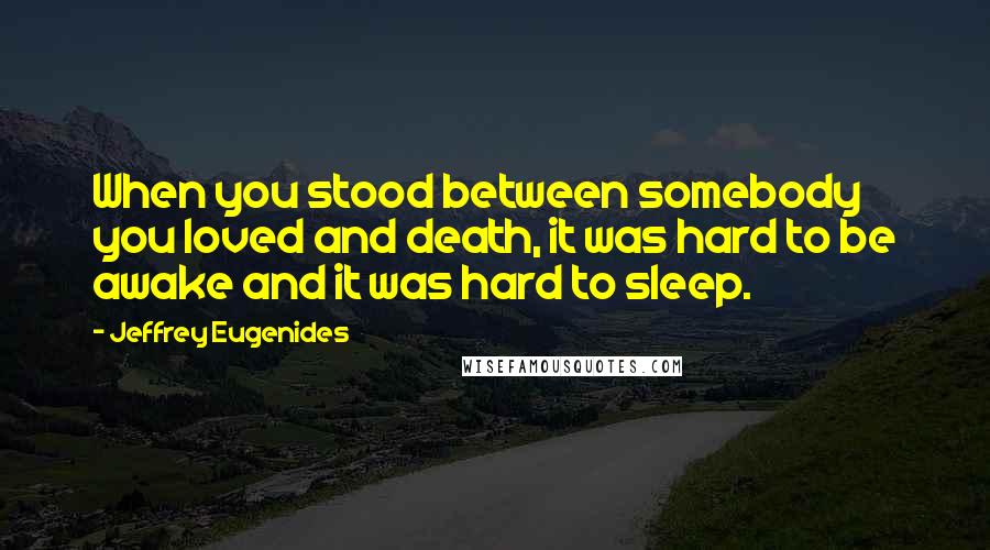 Jeffrey Eugenides Quotes: When you stood between somebody you loved and death, it was hard to be awake and it was hard to sleep.