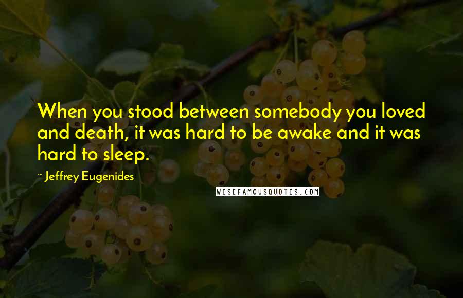 Jeffrey Eugenides Quotes: When you stood between somebody you loved and death, it was hard to be awake and it was hard to sleep.