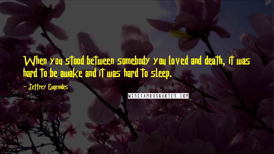 Jeffrey Eugenides Quotes: When you stood between somebody you loved and death, it was hard to be awake and it was hard to sleep.