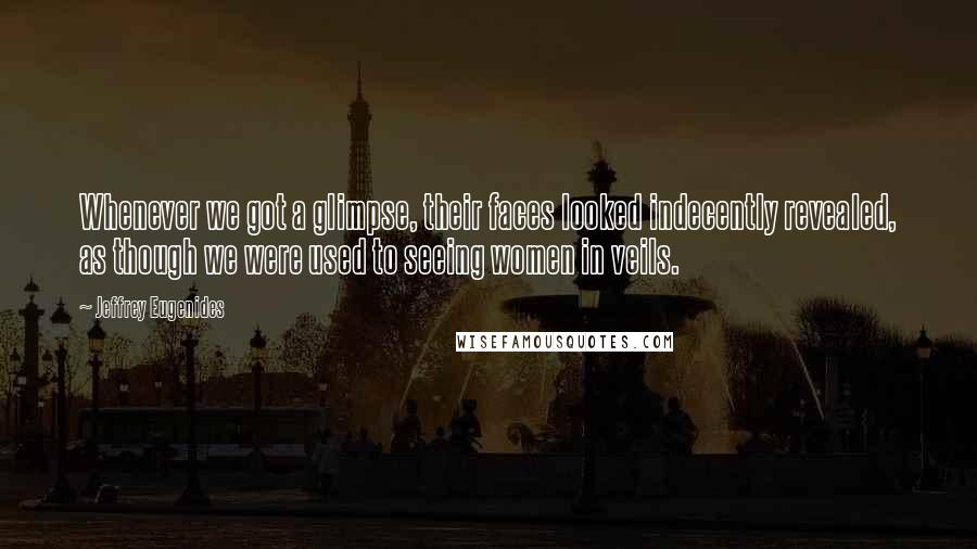 Jeffrey Eugenides Quotes: Whenever we got a glimpse, their faces looked indecently revealed, as though we were used to seeing women in veils.