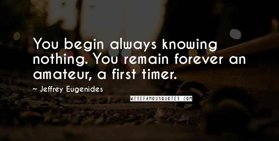 Jeffrey Eugenides Quotes: You begin always knowing nothing. You remain forever an amateur, a first timer.