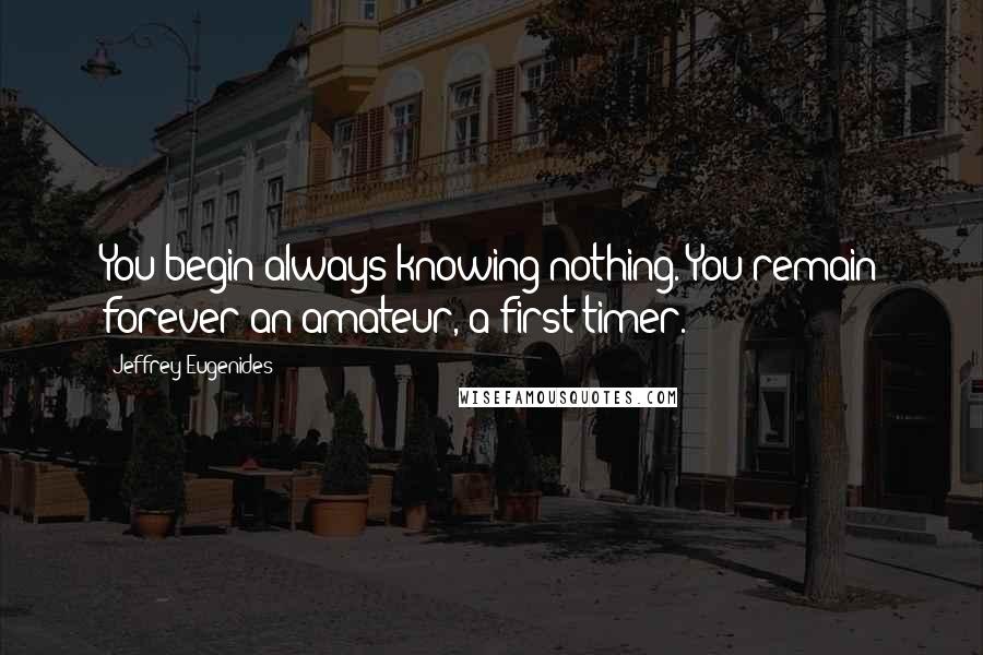 Jeffrey Eugenides Quotes: You begin always knowing nothing. You remain forever an amateur, a first timer.