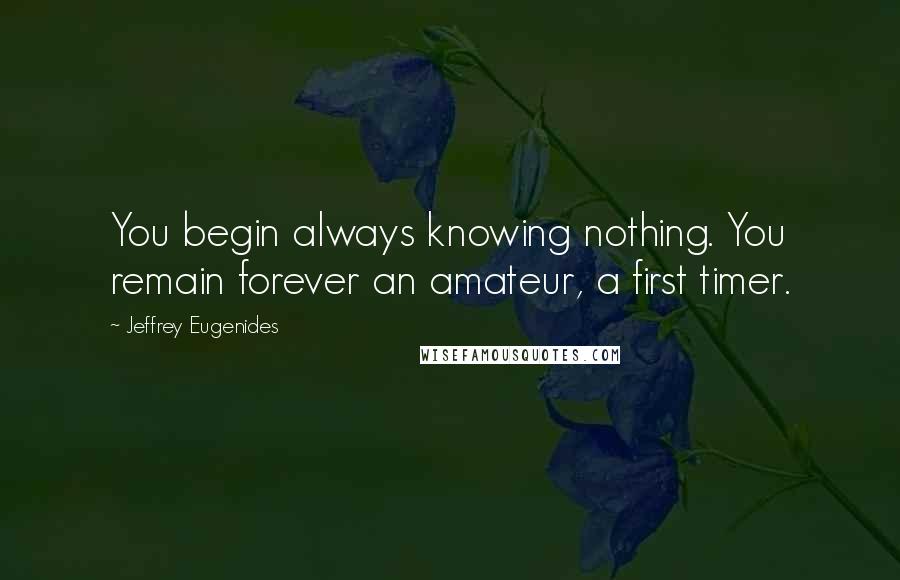 Jeffrey Eugenides Quotes: You begin always knowing nothing. You remain forever an amateur, a first timer.