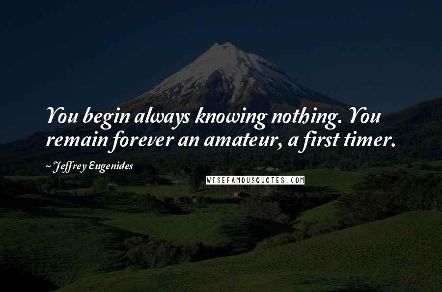 Jeffrey Eugenides Quotes: You begin always knowing nothing. You remain forever an amateur, a first timer.