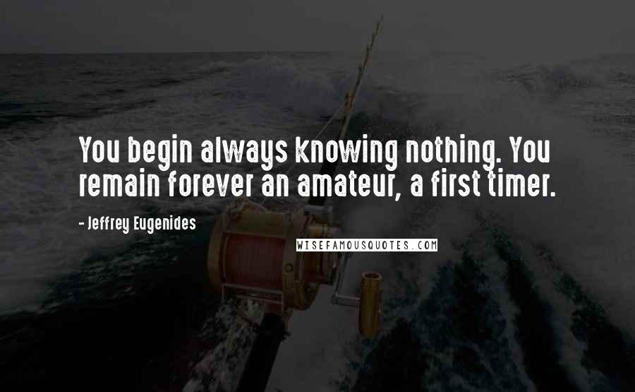 Jeffrey Eugenides Quotes: You begin always knowing nothing. You remain forever an amateur, a first timer.
