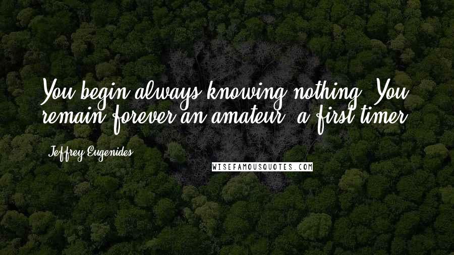 Jeffrey Eugenides Quotes: You begin always knowing nothing. You remain forever an amateur, a first timer.