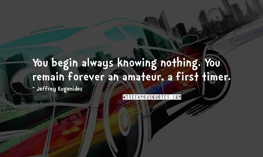Jeffrey Eugenides Quotes: You begin always knowing nothing. You remain forever an amateur, a first timer.