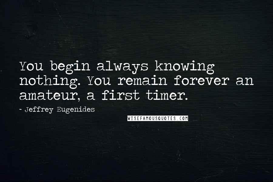 Jeffrey Eugenides Quotes: You begin always knowing nothing. You remain forever an amateur, a first timer.