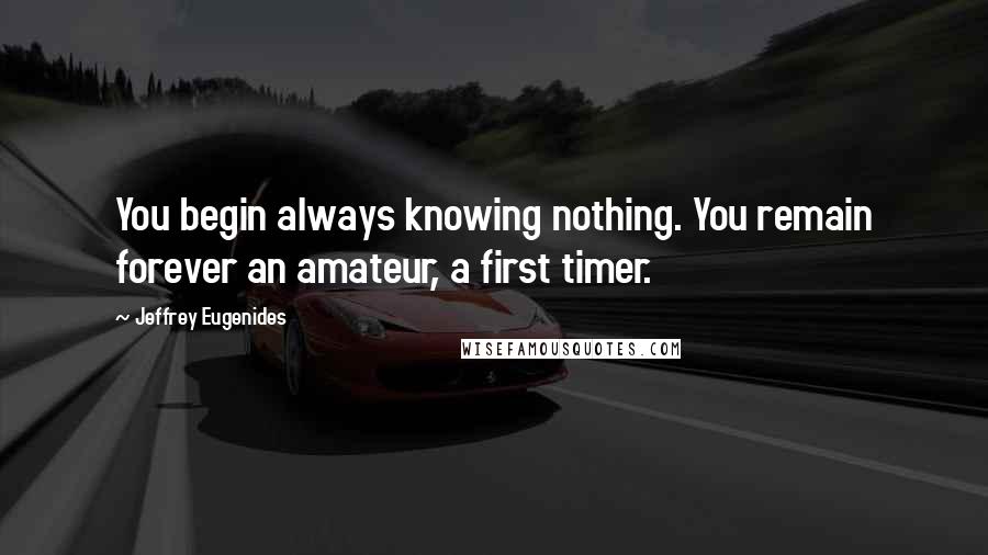 Jeffrey Eugenides Quotes: You begin always knowing nothing. You remain forever an amateur, a first timer.