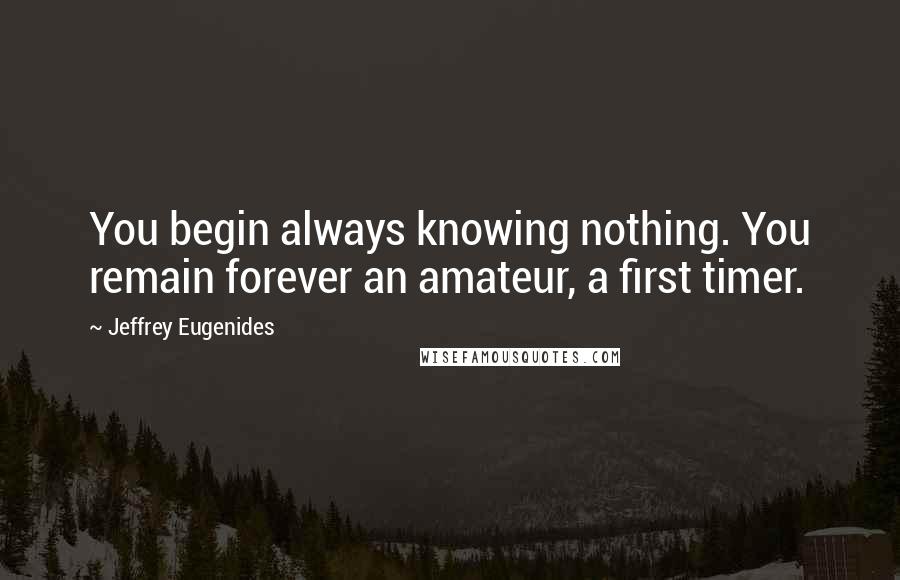 Jeffrey Eugenides Quotes: You begin always knowing nothing. You remain forever an amateur, a first timer.