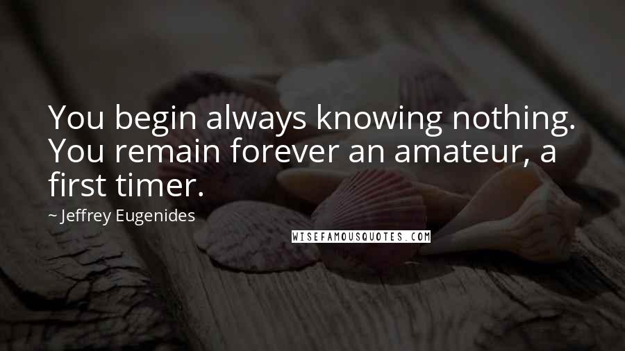 Jeffrey Eugenides Quotes: You begin always knowing nothing. You remain forever an amateur, a first timer.