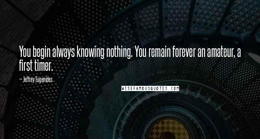 Jeffrey Eugenides Quotes: You begin always knowing nothing. You remain forever an amateur, a first timer.