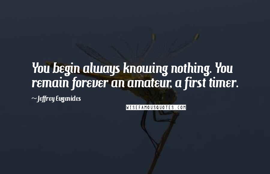 Jeffrey Eugenides Quotes: You begin always knowing nothing. You remain forever an amateur, a first timer.