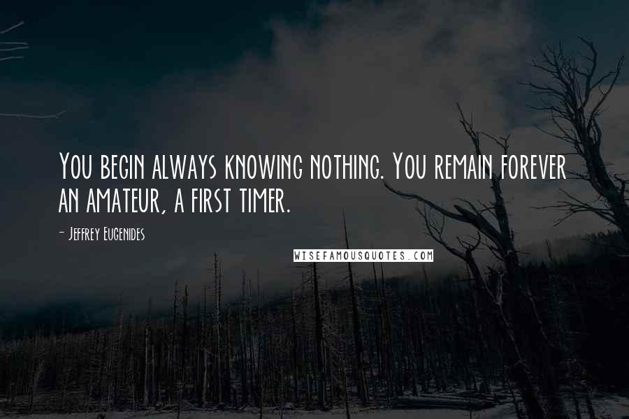 Jeffrey Eugenides Quotes: You begin always knowing nothing. You remain forever an amateur, a first timer.