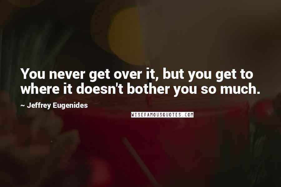 Jeffrey Eugenides Quotes: You never get over it, but you get to where it doesn't bother you so much.