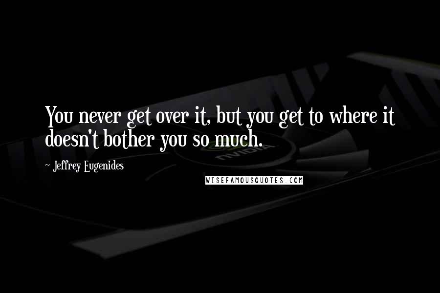 Jeffrey Eugenides Quotes: You never get over it, but you get to where it doesn't bother you so much.