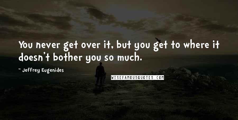 Jeffrey Eugenides Quotes: You never get over it, but you get to where it doesn't bother you so much.