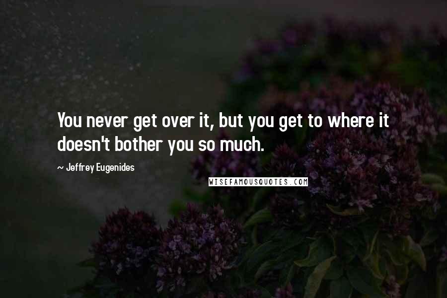 Jeffrey Eugenides Quotes: You never get over it, but you get to where it doesn't bother you so much.