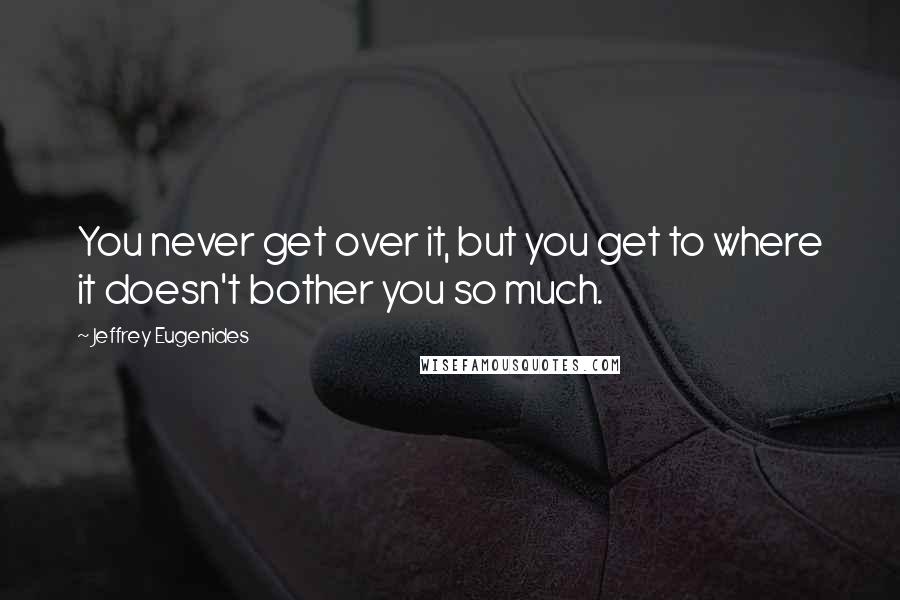 Jeffrey Eugenides Quotes: You never get over it, but you get to where it doesn't bother you so much.