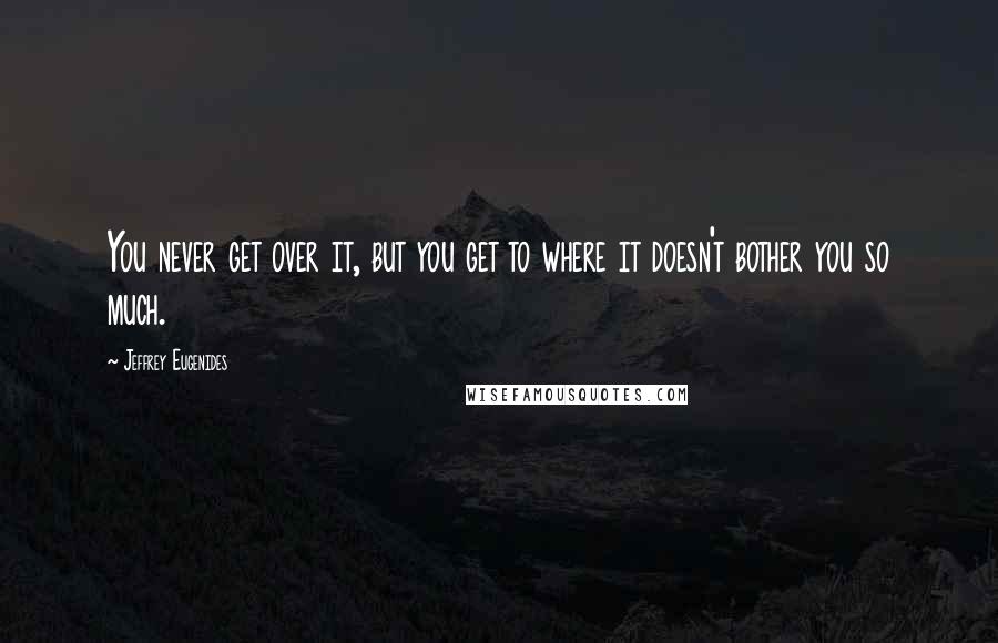 Jeffrey Eugenides Quotes: You never get over it, but you get to where it doesn't bother you so much.