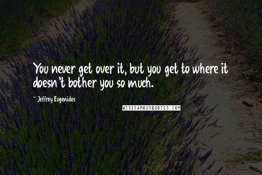 Jeffrey Eugenides Quotes: You never get over it, but you get to where it doesn't bother you so much.