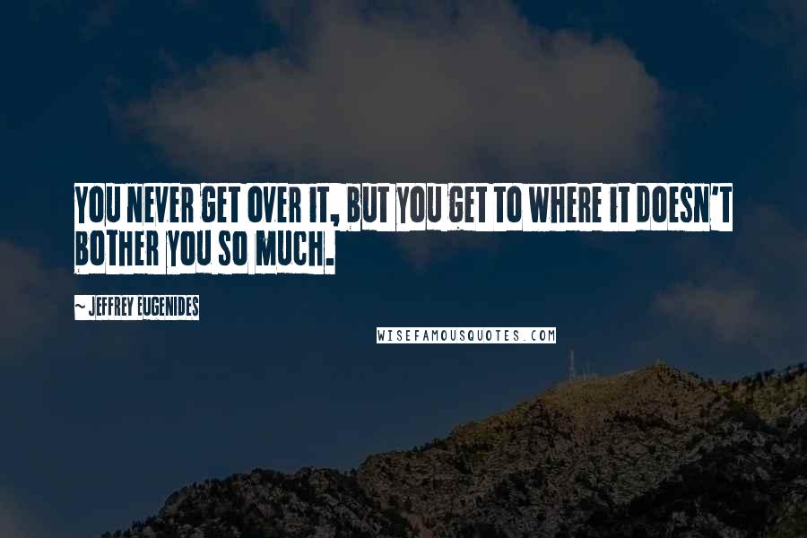 Jeffrey Eugenides Quotes: You never get over it, but you get to where it doesn't bother you so much.