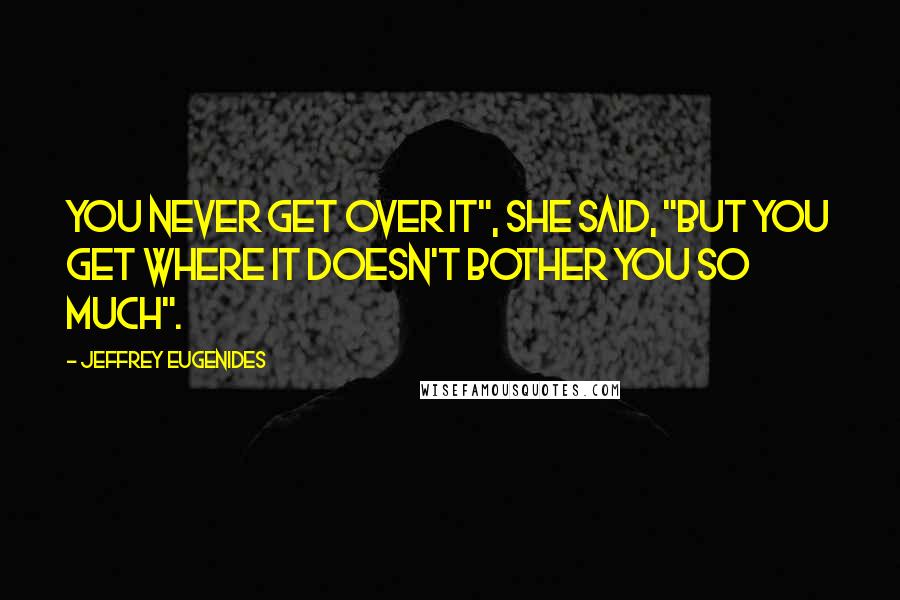 Jeffrey Eugenides Quotes: You never get over it", she said, "but you get where it doesn't bother you so much".