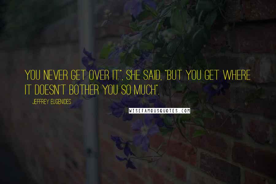 Jeffrey Eugenides Quotes: You never get over it", she said, "but you get where it doesn't bother you so much".