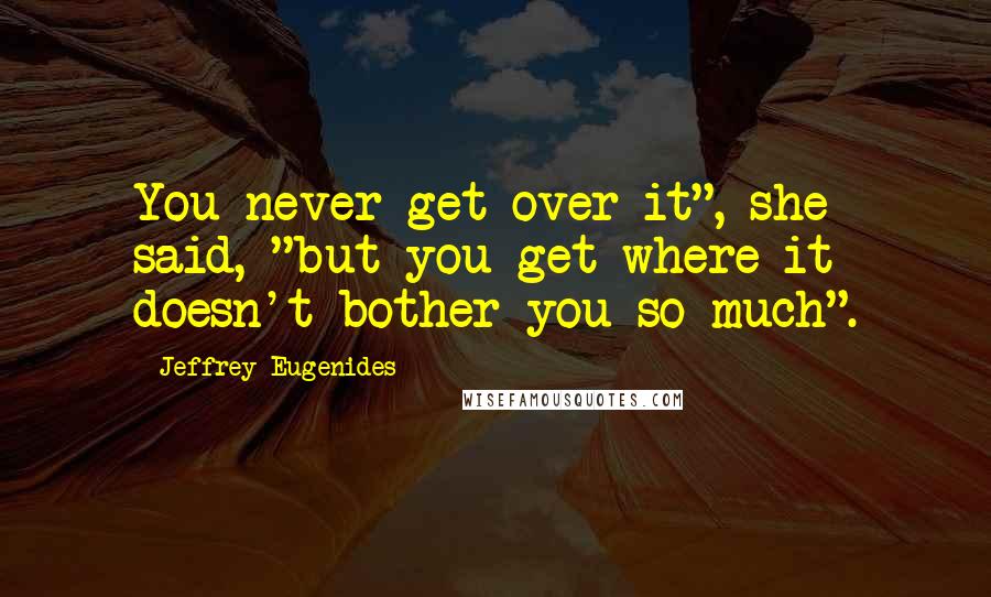 Jeffrey Eugenides Quotes: You never get over it", she said, "but you get where it doesn't bother you so much".