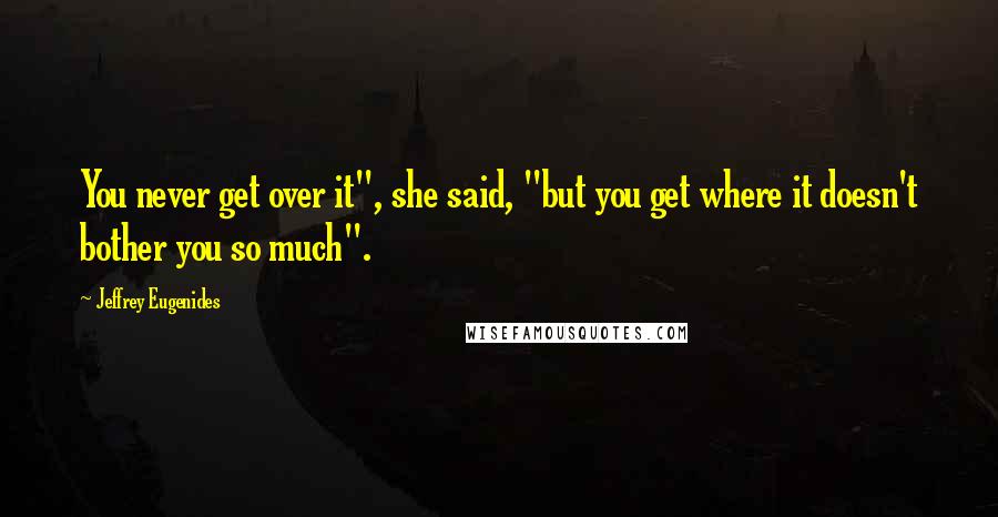 Jeffrey Eugenides Quotes: You never get over it", she said, "but you get where it doesn't bother you so much".