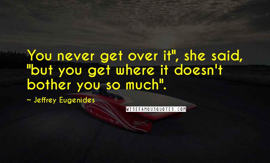 Jeffrey Eugenides Quotes: You never get over it", she said, "but you get where it doesn't bother you so much".