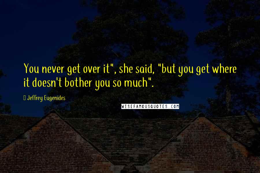 Jeffrey Eugenides Quotes: You never get over it", she said, "but you get where it doesn't bother you so much".