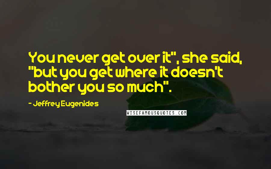 Jeffrey Eugenides Quotes: You never get over it", she said, "but you get where it doesn't bother you so much".