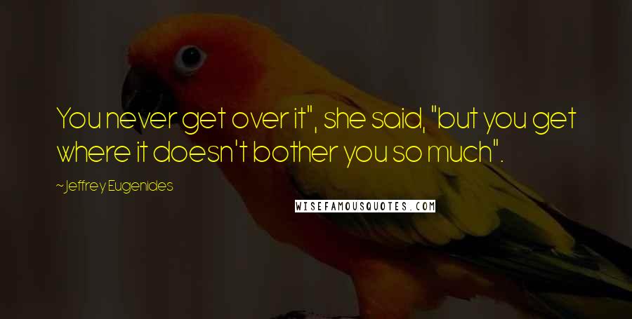 Jeffrey Eugenides Quotes: You never get over it", she said, "but you get where it doesn't bother you so much".