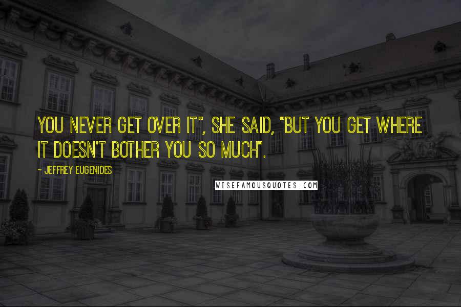 Jeffrey Eugenides Quotes: You never get over it", she said, "but you get where it doesn't bother you so much".