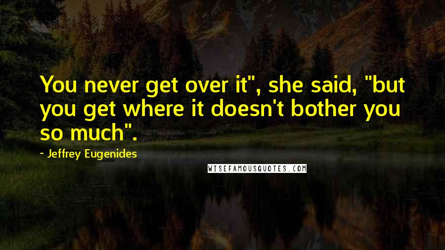 Jeffrey Eugenides Quotes: You never get over it", she said, "but you get where it doesn't bother you so much".