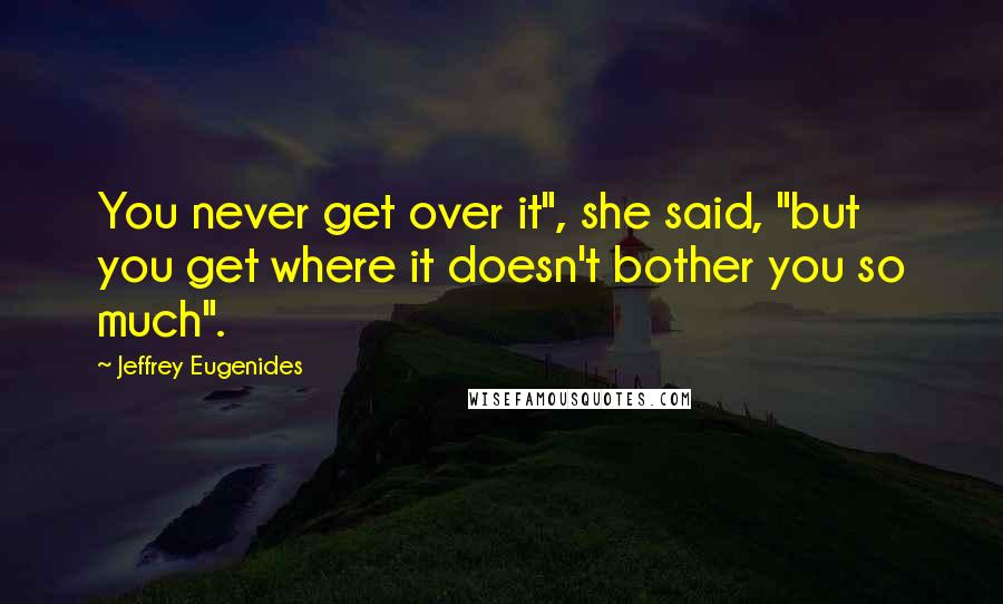 Jeffrey Eugenides Quotes: You never get over it", she said, "but you get where it doesn't bother you so much".