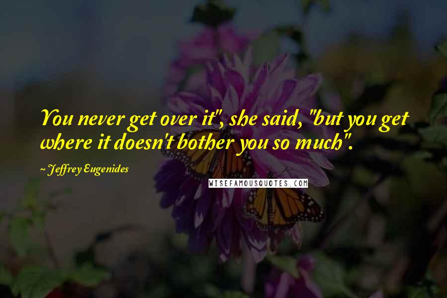 Jeffrey Eugenides Quotes: You never get over it", she said, "but you get where it doesn't bother you so much".