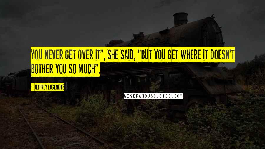 Jeffrey Eugenides Quotes: You never get over it", she said, "but you get where it doesn't bother you so much".