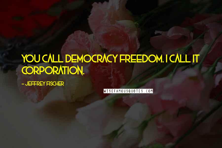 Jeffrey Fischer Quotes: You call democracy freedom. I call it corporation.