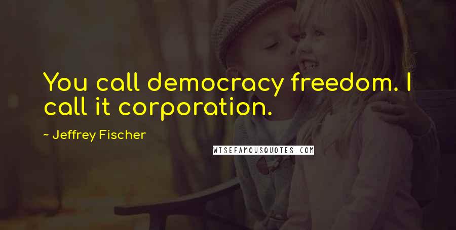 Jeffrey Fischer Quotes: You call democracy freedom. I call it corporation.