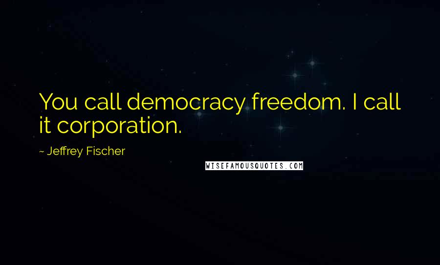 Jeffrey Fischer Quotes: You call democracy freedom. I call it corporation.