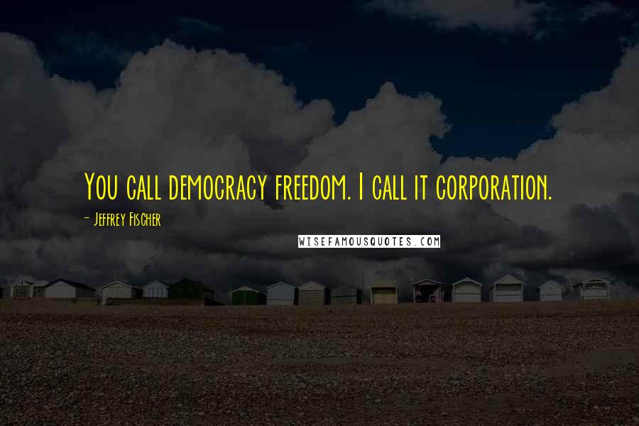 Jeffrey Fischer Quotes: You call democracy freedom. I call it corporation.